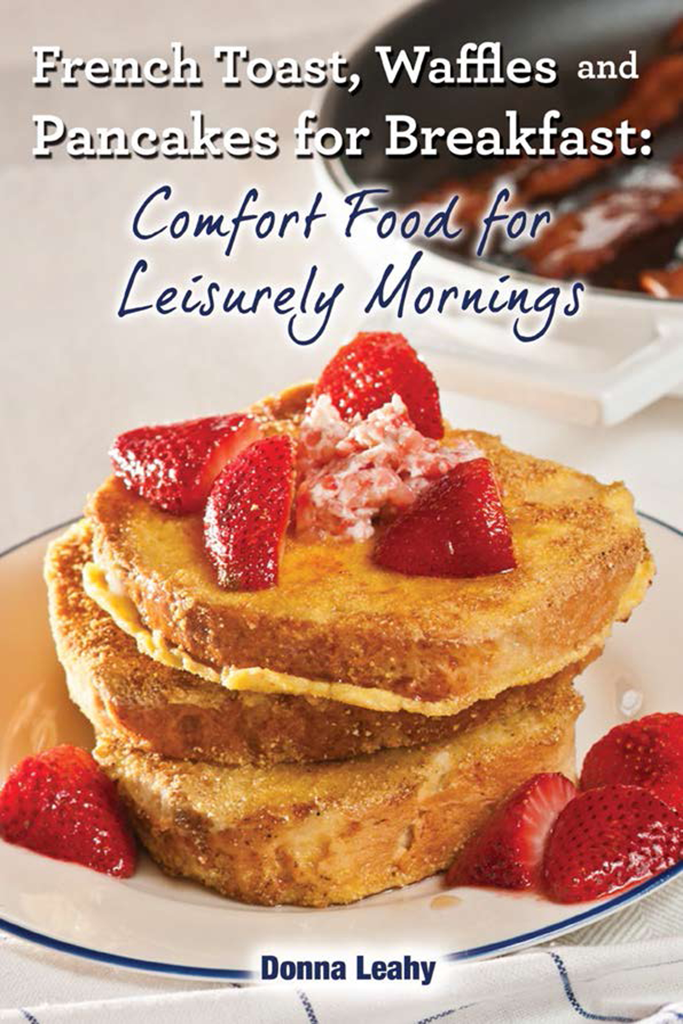 French Toast, Waffles and Pancakes for Breakfast: Comfort Food for Leisurely Mornings: A Chef’s Guide to Breakfast With Over 100 Delicious, Easy-To-Follow Recipes