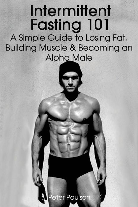 Intermittent Fasting 101: A Simple Guide to Losing Fat, Building Muscle and Becoming an Alpha Male