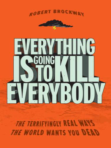 Everything Is Going to Kill Everybody, The Terrifyingly Real Ways the World Wants You Dead