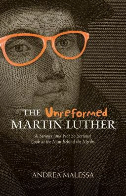 The Unreformed Martin Luther: A Serious (And Not So Serious) Look at the Man Behind the Myths