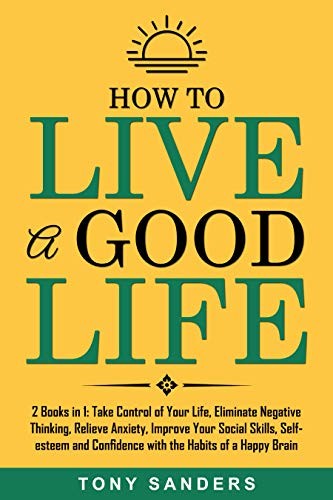 How to Live a Good Life: 2 Books in 1: Take Control of Your Life, Eliminate Negative Thinking, Relieve Anxiety, Improve Your Social Skills, Self-esteem and Confidence with the Habits of a Happy Brain
