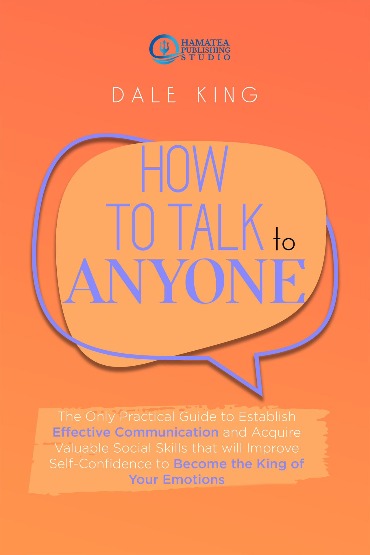 HOW TO TALK TO ANYONE: The Only Practical Guide to Establish Effective Communication and Acquire Valuable Social Skills That Will Improve Self-Confidence to Become the King of Your Emotions